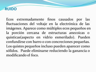 RUIDO
Ecos extremadamente ﬁnos causados por las
ﬂuctuaciones del voltaje en la electrónica de las
imágenes. Aparece como múltiples ecos pequeños en
la porción cercana de estructuras anecoicas o
quisticas(aspecto en vidrio esmerilado). Pueden
confundirse con barro o con concreciones pequeñas.
Los quistes pequeños incluso pueden aparecer como
sólidos. Puede eliminarse reduciendo la ganancia o
modiﬁcando el foco.
 