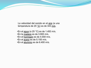 La velocidad del sonido en el aire (a una
temperatura de 20 °C) es de 343 m/s.
•En el agua (a 25 °C) es de 1.493 m/s.
•En la madera es de 3.900 m/s.
•En el hormigón es de 4.000 m/s.
•En el acero es de 5.100 m/s.
•En el aluminio es de 6.400 m/s.
 