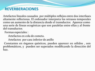 REVERBERACIONES
Artefactos lineales causados por múltiples reﬂejos entre dos interfases
altamente reﬂectoras. El ordenador interpreta los retrasos temporales
como un aumento de la distancia desde el transductor. Aparece como
una serie de líneas ecogénicas que son paralelas entre ellas y al frente
del transductor.
Formas especiales :
Artefactos en cola de cometa.
Artefactos por cara inferior de anillo
Constantes en órganos quísticos, pueden aparecer en sólidos , son
problemáticos, y pueden ser superados modiﬁcando la dirección del
haz.
 