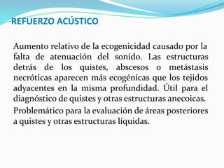 REFUERZO ACÚSTICO
Aumento relativo de la ecogenicidad causado por la
falta de atenuación del sonido. Las estructuras
detrás de los quistes, abscesos o metástasis
necróticas aparecen más ecogénicas que los tejidos
adyacentes en la misma profundidad. Útil para el
diagnóstico de quistes y otras estructuras anecoicas.
Problemático para la evaluación de áreas posteriores
a quistes y otras estructuras líquidas.
 