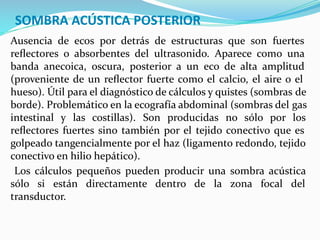 SOMBRA ACÚSTICA POSTERIOR
Ausencia de ecos por detrás de estructuras que son fuertes
reﬂectores o absorbentes del ultrasonido. Aparece como una
banda anecoica, oscura, posterior a un eco de alta amplitud
(proveniente de un reﬂector fuerte como el calcio, el aire o el
hueso). Útil para el diagnóstico de cálculos y quistes (sombras de
borde). Problemático en la ecografía abdominal (sombras del gas
intestinal y las costillas). Son producidas no sólo por los
reﬂectores fuertes sino también por el tejido conectivo que es
golpeado tangencialmente por el haz (ligamento redondo, tejido
conectivo en hilio hepático).
Los cálculos pequeños pueden producir una sombra acústica
sólo si están directamente dentro de la zona focal del
transductor.
 