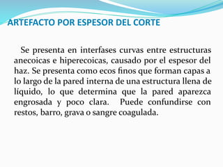 ARTEFACTO POR ESPESOR DEL CORTE
Se presenta en interfases curvas entre estructuras
anecoicas e hiperecoicas, causado por el espesor del
haz. Se presenta como ecos ﬁnos que forman capas a
lo largo de la pared interna de una estructura llena de
líquido, lo que determina que la pared aparezca
engrosada y poco clara. Puede confundirse con
restos, barro, grava o sangre coagulada.
 