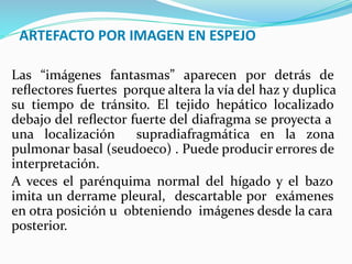 ARTEFACTO POR IMAGEN EN ESPEJO
Las “imágenes fantasmas” aparecen por detrás de
reﬂectores fuertes porque altera la vía del haz y duplica
su tiempo de tránsito. El tejido hepático localizado
debajo del reﬂector fuerte del diafragma se proyecta a
una localización supradiafragmática en la zona
pulmonar basal (seudoeco) . Puede producir errores de
interpretación.
A veces el parénquima normal del hígado y el bazo
imita un derrame pleural, descartable por exámenes
en otra posición u obteniendo imágenes desde la cara
posterior.
 