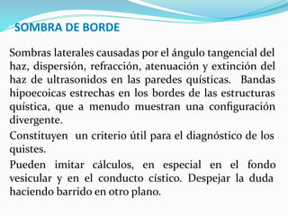 SOMBRA DE BORDE
Sombras laterales causadas por el ángulo tangencial del
haz, dispersión, refracción, atenuación y extinción del
haz de ultrasonidos en las paredes quísticas. Bandas
hipoecoicas estrechas en los bordes de las estructuras
quística, que a menudo muestran una conﬁguración
divergente.
Constituyen un criterio útil para el diagnóstico de los
quistes.
Pueden imitar cálculos, en especial en el fondo
vesicular y en el conducto cístico. Despejar la duda
haciendo barrido en otro plano.
 