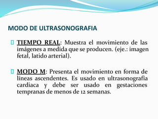 MODO DE ULTRASONOGRAFIA
TIEMPO REAL: Muestra el movimiento de las
imágenes a medida que se producen. (eje.: imagen
fetal, latido arterial).
MODO M: Presenta el movimiento en forma de
líneas ascendentes. Es usado en ultrasonografía
cardiaca y debe ser usado en gestaciones
tempranas de menos de 12 semanas.
 