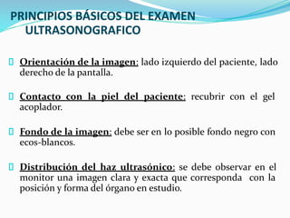 PRINCIPIOS BÁSICOS DEL EXAMEN
ULTRASONOGRAFICO
Orientación de la imagen: lado izquierdo del paciente, lado
derecho de la pantalla.
Contacto con la piel del paciente: recubrir con el gel
acoplador.
Fondo de la imagen: debe ser en lo posible fondo negro con
ecos-blancos.
Distribución del haz ultrasónico: se debe observar en el
monitor una imagen clara y exacta que corresponda con la
posición y forma del órgano en estudio.
 
