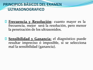 PRINCIPIOS BÁSICOS DEL EXAMEN
ULTRASONOGRAFICO
Frecuencia y Resolución: cuanto mayor es la
frecuencia, mejor será la resolución, pero menor
la penetración de los ultrasonidos.
Sensibilidad y Ganancia: el diagnóstico puede
resultar impreciso ó imposible, si se selecciona
mal la sensibilidad (ganancia).
 
