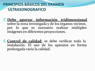 PRINCIPIOS BÁSICOS DEL EXAMEN
ULTRASONOGRAFICO
Debe aportar información tridimensional
sobre la zona investigada y de los órganos vecinos,
por lo que es necesario realizar múltiples
imágenes en diferentes proyecciones.
Control de calidad: se debe veriﬁcar toda la
instalación. El uso de los aparatos en forma
prolongada varia la calidad.
 