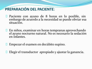 PREPARACIÓN DEL PACIENTE:
Paciente con ayuno de 8 horas en lo posible, sin
embargo de acuerdo a la necesidad se puede obviar esa
situación.
En niños, examinar en horas tempranas aprovechando
el ayuno nocturno natural. No es necesario la sedación
en infantes.
Empezar el examen en decúbito supino.
Elegir el transductor apropiado y ajustar la ganancia.
 