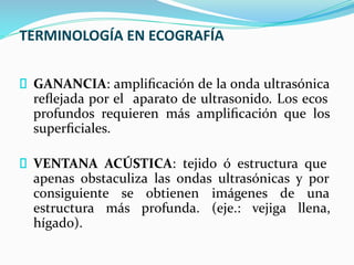 TERMINOLOGÍA EN ECOGRAFÍA
GANANCIA: ampliﬁcación de la onda ultrasónica
reﬂejada por el aparato de ultrasonido. Los ecos
profundos requieren más ampliﬁcación que los
superﬁciales.
VENTANA ACÚSTICA: tejido ó estructura que
apenas obstaculiza las ondas ultrasónicas y por
consiguiente se obtienen imágenes de una
estructura más profunda. (eje.: vejiga llena,
hígado).
 