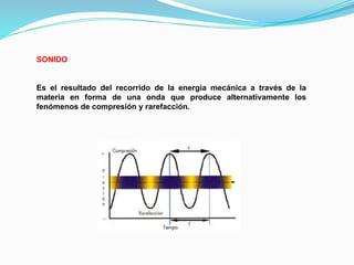 SONIDO
Es el resultado del recorrido de la energía mecánica a través de la
materia en forma de una onda que produce alternativamente los
fenómenos de compresión y rarefacción.
 