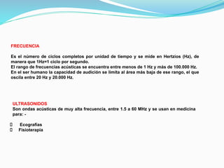 FRECUENCIA
Es el número de ciclos completos por unidad de tiempo y se mide en Hertzios (Hz), de
manera que 1Hz=1 ciclo por segundo.
El rango de frecuencias acústicas se encuentra entre menos de 1 Hz y más de 100.000 Hz.
En el ser humano la capacidad de audición se limita al área más baja de ese rango, el que
oscila entre 20 Hz y 20.000 Hz.
ULTRASONIDOS
Son ondas acústicas de muy alta frecuencia, entre 1.5 a 60 MHz y se usan en medicina
para: -
Ecografías
Fisioterapia
 
