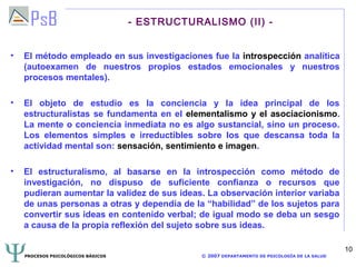 - ESTRUCTURALISMO (II) -


•   El método empleado en sus investigaciones fue la introspección analítica
    (autoexamen de nuestros propios estados emocionales y nuestros
    procesos mentales).

•   El objeto de estudio es la conciencia y la idea principal de los
    estructuralistas se fundamenta en el elementalismo y el asociacionismo.
    La mente o conciencia inmediata no es algo sustancial, sino un proceso.
    Los elementos simples e irreductibles sobre los que descansa toda la
    actividad mental son: sensación, sentimiento e imagen.

•   El estructuralismo, al basarse en la introspección como método de
    investigación, no dispuso de suficiente confianza o recursos que
    pudieran aumentar la validez de sus ideas. La observación interior variaba
    de unas personas a otras y dependía de la “habilidad” de los sujetos para
    convertir sus ideas en contenido verbal; de igual modo se deba un sesgo
    a causa de la propia reflexión del sujeto sobre sus ideas.

                                                                                                10
    PROCESOS PSICOLÓGICOS BÁSICOS               © 2007 DEPARTAMENTO DE PSICOLOGÍA DE LA SALUD
 