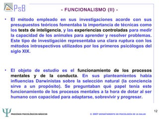 - FUNCIONALISMO (II) -

• El método empleado en sus investigaciones acorde con sus
  presupuestos teóricos fomentaba la importancia de técnicas como
  los tests de inteligencia, y las experiencias controladas para medir
  la capacidad de los animales para aprender y resolver problemas.
  Este tipo de investigación representaba una clara ruptura con los
  métodos introspectivos utilizados por los primeros psicólogos del
  siglo XIX.



• El objeto de estudio es el funcionamiento de los procesos
  mentales y de la conducta. En sus planteamientos había
  influencias Darwinistas sobre la selección natural (la conciencia
  sirve a un propósito). Se preguntaban qué papel tenía este
  funcionamiento de los procesos mentales a la hora de dotar al ser
  humano con capacidad para adaptarse, sobrevivir y progresar.


                                                                                             12
  PROCESOS PSICOLÓGICOS BÁSICOS              © 2007 DEPARTAMENTO DE PSICOLOGÍA DE LA SALUD
 