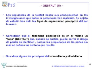 - GESTALT (II) -


• Los seguidores de la Gestalt basan sus conocimientos en las
  investigaciones que sobre la percepción han realizado. Su objeto
  de estudio han sido las leyes de organización perceptiva del ser
  humano.



• Consideran que el fenómeno psicológico es en sí mismo un
  "todo" (GESTALT) que, cuando se analiza, puede correr el riesgo
  de perder su identidad , porque las propiedades de las partes sin
  más no definen las del todo que resulta.



• Sus ideas siguen los principios del isomorfismo y el totalismo.


                                                                                          18
  PROCESOS PSICOLÓGICOS BÁSICOS           © 2007 DEPARTAMENTO DE PSICOLOGÍA DE LA SALUD
 