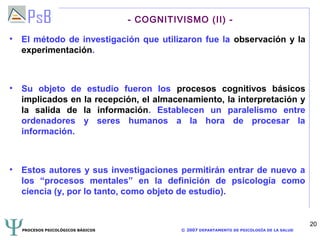 - COGNITIVISMO (II) -

• El método de investigación que utilizaron fue la observación y la
  experimentación.



• Su objeto de estudio fueron los procesos cognitivos básicos
  implicados en la recepción, el almacenamiento, la interpretación y
  la salida de la información. Establecen un paralelismo entre
  ordenadores y seres humanos a la hora de procesar la
  información.



• Estos autores y sus investigaciones permitirán entrar de nuevo a
  los “procesos mentales” en la definición de psicología como
  ciencia (y, por lo tanto, como objeto de estudio).


                                                                                            20
  PROCESOS PSICOLÓGICOS BÁSICOS             © 2007 DEPARTAMENTO DE PSICOLOGÍA DE LA SALUD
 
