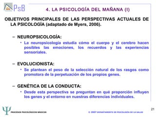 4. LA PSICOLOGÍA DEL MAÑANA (I)

OBJETIVOS PRINCIPALES DE LAS PERSPECTIVAS ACTUALES DE
  LA PSICOLOGÍA (adaptado de Myers, 2006).

   – NEUROPSICOLOGÍA:
         • La neuropsicología estudia cómo el cuerpo y el cerebro hacen
           posibles las emociones, los recuerdos y las experiencias
           sensoriales.

   – EVOLUCIONISTA:
         • Se plantean el peso de la selección natural de los rasgos como
           promotora de la perpetuación de los propios genes.

   – GENÉTICA DE LA CONDUCTA:
         • Desde esta perspectiva se preguntan en qué proporción influyen
           los genes y el entorno en nuestras diferencias individuales.


                                                                                             21
  PROCESOS PSICOLÓGICOS BÁSICOS              © 2007 DEPARTAMENTO DE PSICOLOGÍA DE LA SALUD
 