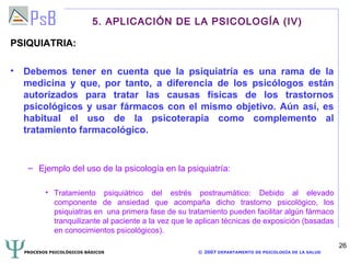 5. APLICACIÓN DE LA PSICOLOGÍA (IV)

PSIQUIATRIA:

• Debemos tener en cuenta que la psiquiatría es una rama de la
  medicina y que, por tanto, a diferencia de los psicólogos están
  autorizados para tratar las causas físicas de los trastornos
  psicológicos y usar fármacos con el mismo objetivo. Aún así, es
  habitual el uso de la psicoterapia como complemento al
  tratamiento farmacológico.


   – Ejemplo del uso de la psicología en la psiquiatría:

         • Tratamiento psiquiátrico del estrés postraumático: Debido al elevado
           componente de ansiedad que acompaña dicho trastorno psicológico, los
           psiquiatras en una primera fase de su tratamiento pueden facilitar algún fármaco
           tranquilizante al paciente a la vez que le aplican técnicas de exposición (basadas
           en conocimientos psicológicos).
                                                                                                     26
  PROCESOS PSICOLÓGICOS BÁSICOS                      © 2007 DEPARTAMENTO DE PSICOLOGÍA DE LA SALUD
 