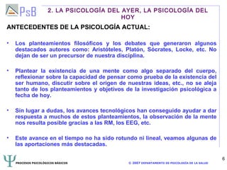2. LA PSICOLOGÍA DEL AYER, LA PSICOLOGÍA DEL
                                          HOY
ANTECEDENTES DE LA PSICOLOGÍA ACTUAL:

•   Los planteamientos filosóficos y los debates que generaron algunos
    destacados autores como: Aristóteles, Platón, Sócrates, Locke, etc. No
    dejan de ser un precursor de nuestra disciplina.

•   Plantear la existencia de una mente como algo separado del cuerpo,
    reflexionar sobre la capacidad de pensar como prueba de la existencia del
    ser humano, discutir sobre el origen de nuestras ideas, etc., no se aleja
    tanto de los planteamientos y objetivos de la investigación psicológica a
    fecha de hoy.

•   Sin lugar a dudas, los avances tecnológicos han conseguido ayudar a dar
    respuesta a muchos de estos planteamientos, la observación de la mente
    nos resulta posible gracias a las RM, los EEG, etc.

•   Este avance en el tiempo no ha sido rotundo ni lineal, veamos algunas de
    las aportaciones más destacadas.

                                                                                             6
    PROCESOS PSICOLÓGICOS BÁSICOS            © 2007 DEPARTAMENTO DE PSICOLOGÍA DE LA SALUD
 