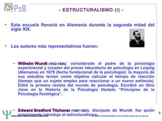 - ESTRUCTURALISMO (I) -


• Esta escuela floreció en Alemania durante la segunda mitad del
  siglo XIX.


• Los autores más representativos fueron:


   – Wilhelm Wundt (1832-1920): considerado el padre de la psicología
     experimental y creador del primer laboratorio de psicología en Leipzig
     (Alemania) en 1879 (fecha fundacional de la psicología); la mayoría de
     sus estudios tenían como objetivo calcular el tiempo de reacción
     (tiempo que un sujeto emplea para reaccionar a un nuevo estímulo).
     Editó la primera revista del mundo de psicología. Escribió un libro
     clave en la Historia de la Psicología titulado “Principios de la
     Psicología fisiológica”.



   – Edward Bradford Titchener (1867-1927): discípulo de Wundt, fue quién
                                                                                          9
       propiamente introdujo el estructuralismo. DEPARTAMENTO DE PSICOLOGÍA DE LA SALUD
  PROCESOS PSICOLÓGICOS BÁSICOS              © 2007
 