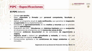 PIPC –Especificaciones
El PIPC deberá:
• Constar por escrito;
• Estar redactado y firmado por personal competente, facultado y
capacitado;
•
•
•
• Aplicar un programa anual de auto-verificación, que garantice la inspección
y supervisión de su implementación;
Considerar el aprovisionamiento de los medios y recursos que se precisen
para su aplicabilidad;
Evaluación del PIPC - Simulacros con distintas hipótesis para su evaluación
en situaciones de emergencia, por lo menos dos veces al año;
Conservar evidencia documental de las actividades de seguimiento y
mejora;
•
• Vigencia anual y deberá ser actualizado y revisado, al menos, con una
periodicidad no superior a dos años;
Componentes ajustados a las condiciones de riesgo existentes en cada
inmueble;
Reglamento de la Ley General de Protección Civil Cap. XIIIArt. 76
 