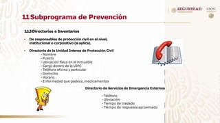 1
.
1Subprograma de Prevención
1.1.3Directorios e Inventarios
• De responsables de protección civil en el nivel,
institucional o corporativo (si aplica).
• Directorio de la Unidad Interna de Protección Civil
- Nombre
- Puesto
- Ubicación física en el inmueble
- Cargo dentro de la UIPC
- Teléfono oficina y particular
- Domicilio
- Horario
- Enfermedad que padece,medicamentos
Directorio de Servicios de Emergencia Externos
- Teléfono
- Ubicación
- Tiempo de traslado
- Tiempo de respuesta aproximado
 