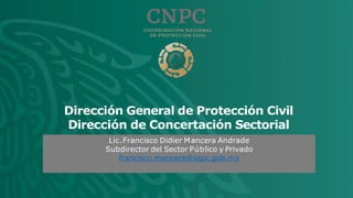 Dirección General de Protección Civil
Dirección de Concertación Sectorial
Lic.Francisco Didier Mancera Andrade
Subdirector del Sector Público y Privado
francisco.mancera@sspc.gob.mx
 
