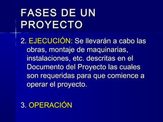 FASES DE UNFASES DE UN
PROYECTOPROYECTO
2.2. EJECUCIÓN:EJECUCIÓN: Se llevarán a cabo lasSe llevarán a cabo las
obras, montaje de maquinarias,obras, montaje de maquinarias,
instalaciones, etc. descritas en elinstalaciones, etc. descritas en el
Documento del Proyecto las cualesDocumento del Proyecto las cuales
son requeridas para que comience ason requeridas para que comience a
operar el proyecto.operar el proyecto.
3.3. OPERACIÓNOPERACIÓN
 
