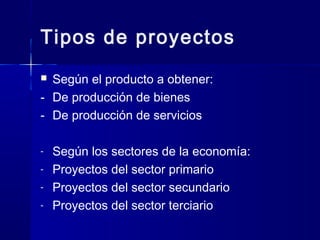 Tipos de proyectos
 Según el producto a obtener:
- De producción de bienes
- De producción de servicios
- Según los sectores de la economía:
- Proyectos del sector primario
- Proyectos del sector secundario
- Proyectos del sector terciario
 