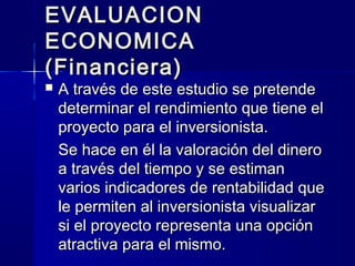 EVALUACIONEVALUACION
ECONOMICAECONOMICA
(Financiera)(Financiera)
 A través de este estudio se pretendeA través de este estudio se pretende
determinar el rendimiento que tiene eldeterminar el rendimiento que tiene el
proyecto para el inversionista.proyecto para el inversionista.
Se hace en él la valoración del dineroSe hace en él la valoración del dinero
a través del tiempo y se estimana través del tiempo y se estiman
varios indicadores de rentabilidad quevarios indicadores de rentabilidad que
le permiten al inversionista visualizarle permiten al inversionista visualizar
si el proyecto representa una opciónsi el proyecto representa una opción
atractiva para el mismo.atractiva para el mismo.
 
