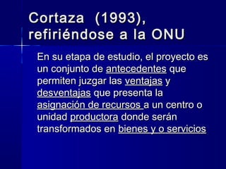 Cortaza (1993),Cortaza (1993),
refiriéndose a la ONUrefiriéndose a la ONU
En su etapa de estudio, el proyecto esEn su etapa de estudio, el proyecto es
un conjunto deun conjunto de antecedentesantecedentes queque
permiten juzgar laspermiten juzgar las ventajasventajas yy
desventajasdesventajas que presenta laque presenta la
asignación de recursosasignación de recursos a un centro oa un centro o
unidadunidad productoraproductora donde serándonde serán
transformados entransformados en bienes y o serviciosbienes y o servicios
 