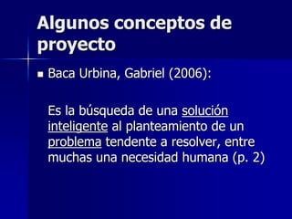 Algunos conceptos de
proyecto
 Baca Urbina, Gabriel (2006):
Es la búsqueda de una solución
inteligente al planteamiento de un
problema tendente a resolver, entre
muchas una necesidad humana (p. 2)
 