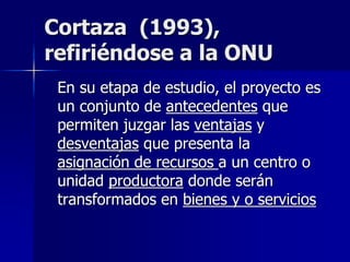 Cortaza (1993),
refiriéndose a la ONU
En su etapa de estudio, el proyecto es
un conjunto de antecedentes que
permiten juzgar las ventajas y
desventajas que presenta la
asignación de recursos a un centro o
unidad productora donde serán
transformados en bienes y o servicios
 