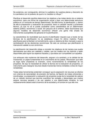 Semestre II/2015 Preparacion y Evaluacion de Proyectos de Inversion
Aspectos Generales Lic. Alex E. Medinaceli M.
- 10 -
No podemos, por consiguiente, eliminar lo cualitativo de nuestros planes y disociarlo de
lo cuantitativo con el pretexto de que lo no medible no influye”.2
Planificar el desarrollo significa determinar los objetivos y las metas dentro de un sistema
económico, para una forma de organización social y para una determinada estructura
política en un horizonte de tiempo determinado. De ésta forma, la planificación, y dentro
de ella la preparación y evaluación de proyectos, tiene un carácter neutral y puramente
técnico, ya que no se le puede considerar como característica de un determinado
sistema político, económico o social. Sin perjuicio de lo anterior, debe reconocerse que
algunos modelos de desarrollo económico ofrecen una gama más amplía de
instrumentos susceptibles de aplicarse en la planificación.
La característica de neutralidad que asume el planificador requiere que a través de las
técnicas de la planificación no se establezca ningún fin último implícito. Puede
planificarse para la libertad o el sometimiento, para un sistema de libre mercado o para la
centralización de las decisiones económicas. De esto se concluye que planificación e
intervención estatal no son sinónimos.
La planificación del desarrollo obliga a concebir los objetivos de tal manera que pueda
demostrarse que ellos son realistas y viables, que los medios son los óptimos y están
disponibles para lograr los objetivos trazados, y que éstos son compatibles con aquellos.
Los enfoques más modernos del desarrollo, asignan a la cantidad y a la calidad de las
inversiones un papel fundamental en el crecimiento de los países. Reconocen que éste
se logra tanto ampliando la inversión, como incrementando la rentabilidad de los
proyectos. De aquí la necesidad de utilizar la técnica de la evaluación de proyectos, un
instrumento para reasignar recursos desde inversiones menos rentables a otras de mayor
rentabilidad.
Todas estas herramientas pretenden conseguir que la asignación de recursos se efectúe
con criterios de racionalidad, de previsión de hechos, de fijación de metas coherentes y
coordinadas. La preparación y evaluación de proyectos surge de la necesidad de valerse
de un método racional que permita cuantificar las ventajas y desventajas que implica
asignar recursos escasos y de uso optativo a una determinada iniciativa, la cual
necesariamente deberá estar al servicio de la sociedad y el hombre en que ella vive.
2
IB Id. P48.
 