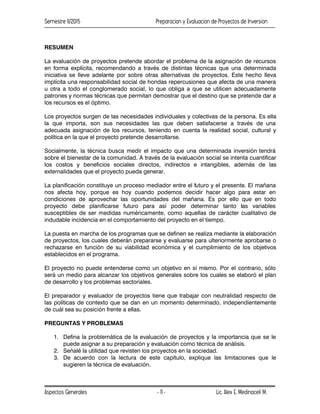 Semestre II/2015 Preparacion y Evaluacion de Proyectos de Inversion
Aspectos Generales Lic. Alex E. Medinaceli M.
- 11 -
RESUMEN
La evaluación de proyectos pretende abordar el problema de la asignación de recursos
en forma explícita, recomendando a través de distintas técnicas que una determinada
iniciativa se lleve adelante por sobre otras alternativas de proyectos. Este hecho lleva
implícita una responsabilidad social de hondas repercusiones que afecta de una manera
u otra a todo el conglomerado social, lo que obliga a que se utilicen adecuadamente
patrones y normas técnicas que permitan demostrar que el destino que se pretende dar a
los recursos es el óptimo.
Los proyectos surgen de las necesidades individuales y colectivas de la persona. Es ella
la que importa, son sus necesidades las que deben satisfacerse a través de una
adecuada asignación de los recursos, teniendo en cuenta la realidad social, cultural y
política en la que el proyecto pretende desarrollarse.
Socialmente, la técnica busca medir el impacto que una determinada inversión tendrá
sobre el bienestar de la comunidad. A través de la evaluación social se intenta cuantificar
los costos y beneficios sociales directos, indirectos e intangibles, además de las
externalidades que el proyecto pueda generar.
La planificación constituye un proceso mediador entre el futuro y el presente. El mañana
nos afecta hoy, porque es hoy cuando podemos decidir hacer algo para estar en
condiciones de aprovechar las oportunidades del mañana. Es por ello que en todo
proyecto debe planificarse futuro para así poder determinar tanto las variables
susceptibles de ser medidas numéricamente, como aquellas de carácter cualitativo de
indudable incidencia en el comportamiento del proyecto en el tiempo.
La puesta en marcha de los programas que se definen se realiza mediante la elaboración
de proyectos, los cuales deberán prepararse y evaluarse para ulteriormente aprobarse o
rechazarse en función de su viabilidad económica y el cumplimiento de los objetivos
establecidos en el programa.
El proyecto no puede entenderse como un objetivo en sí mismo. Por el contrario, sólo
será un medio para alcanzar los objetivos generales sobre los cuales se elaboró el plan
de desarrollo y los problemas sectoriales.
El preparador y evaluador de proyectos tiene que trabajar con neutralidad respecto de
las políticas de contexto que se dan en un momento determinado, independientemente
de cuál sea su posición frente a ellas.
PREGUNTAS Y PROBLEMAS
1. Defina la problemática de la evaluación de proyectos y la importancia que se le
puede asignar a su preparación y evaluación como técnica de análisis.
2. Señalé la utilidad que revisten los proyectos en la sociedad.
3. De acuerdo con la lectura de este capítulo, explique las limitaciones que le
sugieren la técnica de evaluación.
 