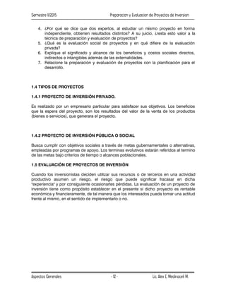 Semestre II/2015 Preparacion y Evaluacion de Proyectos de Inversion
Aspectos Generales Lic. Alex E. Medinaceli M.
- 12 -
4. ¿Por qué se dice que dos expertos, al estudiar un mismo proyecto en forma
independiente, obtienen resultados distintos? A su juicio, ¿resta esto valor a la
técnica de preparación y evaluación de proyectos?
5. ¿Qué es la evaluación social de proyectos y en qué difiere de la evaluación
privada?
6. Explique el significado y alcance de los beneficios y costos sociales directos,
indirectos e intangibles además de las externalidades.
7. Relacione la preparación y evaluación de proyectos con la planificación para el
desarrollo.
1.4 TIPOS DE PROYECTOS
1.4.1 PROYECTO DE INVERSIÓN PRIVADO.
Es realizado por un empresario particular para satisfacer sus objetivos. Los beneficios
que la espera del proyecto, son los resultados del valor de la venta de los productos
(bienes o servicios), que generara el proyecto.
1.4.2 PROYECTO DE INVERSIÓN PÚBLICA O SOCIAL
Busca cumplir con objetivos sociales a través de metas gubernamentales o alternativas,
empleadas por programas de apoyo. Los terminas evolutivos estarán referidos al termino
de las metas bajo criterios de tiempo o alcances poblacionales.
1.5 EVALUACIÓN DE PROYECTOS DE INVERSIÓN
Cuando los inversionistas deciden utilizar sus recursos o de terceros en una actividad
productivo asumen un riesgo, el riesgo que puede significar fracasar en dicha
"experiencia" y por consiguiente ocasionarles pérdidas. La evaluación de un proyecto de
inversión tiene como propósito establecer en el presente si dicho proyecto es rentable
económica y financieramente, de tal manera que los interesados pueda tomar una actitud
frente al mismo, en el sentido de implementarlo o no.
 