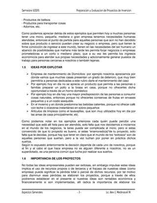 Semestre II/2015 Preparacion y Evaluacion de Proyectos de Inversion
Aspectos Generales Lic. Alex E. Medinaceli M.
- 3 -
- Productos de belleza
- Productos para transportar cosas
- Adornos, etc.
Como podemos apreciar detrás de estos ejemplos que permiten hoy a muchas personas
tener una micro, pequeña, mediana o gran empresa tenemos necesidades humanas
atendidas, entonces el punto de partida para aquellas personas que aún no han decidido
sobre que producto o servicio pueden crear su negocio o empresa, pero que tienen la
firme convicción de ingresar a este mundo, tienen en las necesidades del ser humano un
abanico de posibilidades que mañana más tarde les permita forjar negocios o empresas
prometedoras a un corto o mediano plazo, que a su vez les permita los ingresos
económicos para atender sus propias necesidades y adicionalmente generar puestos de
trabajo para personas cercanas a nosotros o también lejanas.
1.5 IDEAS POR EXPLOTAR
 Empresa de mantenimiento de Domicilios: por ejemplo nosotros apreciamos por
donde vamos que muchas casas presentan un grado de deterioro, que muy bien
permitiría a personas dedicadas a este rubro darle el mantenimiento del caso
 Por ejemplo hoy en día no se aprecia un producto que permita a las personas o
familias preparar un pollo a la brasa en casa, porque no ofrecerles dicha
oportunidad a través de un horno doméstico
 Por ejemplo hoy en día hay una mayor predisposición de las personas a consumir
cosas naturales, entonces porque no ofrecerles conservas de frutas en envases
pequeños y a un costo asequible.
 En el invierno y en donde predomina las bebidas calientes, porque no ofrecer café
con leche o viceversa instantáneo en sobre pequeños
 Artículos de limpieza como el lavavajillas, que son muy utilizados hoy en día por
las amas de casa principalmente, etc.
Como podemos notar en los ejemplos anteriores cada quién puede percibir una
necesidad que está allí lista para ser atendida, solo falta que nos decidamos a iniciarnos
en el mundo de los negocios, la tarea puede ser complicada al inicio, pero si estas
convencido de que tú proyecto es bueno, si estas "enamorado(a)"de tu proyecto, solo
falta que te decidas, porque hay que tener en claro que el mundo de los "exitosos" son de
aquellas personas que sueñan, pero a la vez luchan por poner en práctica dichos
sueños.
Según lo expuesto anteriormente la decisión depende de cada uno de nosotros, porque
al fin y al cabo el que hace empresa no es alguien diferente a nosotros, no es un
superdotado, es una persona común que lucha por realizar sus sueños.
1.6 IMPORTANCIA DE LOS PROYECTOS
No todas las ideas empresariales pueden ser exitosas, sin embargo impulsar estas ideas
implica el uso de recursos propios o de terceros y el fracaso de nuestras ideas (como
empresa) puede significar la pérdida total o parcial de dichos recursos; por tal motivo
para disminuir esas pérdidas se elaboran los proyectos, porque a través de ellos
podremos establecer en el presente si nuestras ideas son rentables económica y
financieramente si son implementadas, allí radica la importancia de elaborar los
 