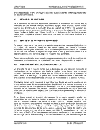 Semestre II/2015 Preparacion y Evaluacion de Proyectos de Inversion
Aspectos Generales Lic. Alex E. Medinaceli M.
- 4 -
proyectos antes de invertir sin mayores estudios, pudiendo perder en forma parcial o total
los recursos empleados.
1.7 DEFINICIÓN DE INVERSIÓN
Es la aplicación de recursos financieros destinados a incrementar los activos fijos o
financieros de una entidad. Ejemplo: maquinaria, equipo, obras públicas, bonos, títulos,
valores, etc. Comprende la formación bruta de capital fijo (FBKF) y la variación de
existencias de bienes generados en el interior de una economía. Adquisición de valores o
bienes de diversa índole para obtener beneficios por la tenencia de los mismos que en
ningún caso comprende gastos o consumos, que sean por naturaleza opuestos a la
inversión.
1.8 DEFINICIÓN DE PROYECTOS DE INVERSIÓN
Es una propuesta de acción técnico económica para resolver una necesidad utilizando
un conjunto de recursos disponibles, los cuales pueden ser, recursos humanos,
materiales y tecnológicos entre otros. Es un documento por escrito formado por una serie
de estudios que permiten al emprendedor que tiene la idea y a las instituciones que lo
apoyan saber si la idea es viable, se puede realizar y dará ganancias.
Responde a una decisión sobre uso de recursos con algún o algunos de los objetivos, de
incrementar, mantener o mejorar la producción de bienes o la prestación de servicios.
1.9 PREPARACIÓN Y EVALUACIÓN DE PROYECTOS
Un proyecto no es ni más ni menos que la búsqueda de una solución inteligente al
planteamiento de un problema que tiende a resolver, entre tantas, una necesidad
humana. Cualquiera que sea la idea que se pretende implementar, la inversión, la
metodología o la tecnología por aplicar, ella conlleva necesariamente la búsqueda de
proposiciones coherentes destinadas a resolver las necesidades de la persona humana.
El proyecto surge como respuesta a una “idea” que busca ya sea la solución de un
problema (reemplazo de tecnología obsoleta, abandono de una línea de productos) o la
forma para aprovechar una oportunidad de negocio, que por lo general corresponde a la
solución de un problema de terceros (demanda insatisfecha de algún producto,
sustitución de importaciones de productos que se encarecen por el flete y la distribución
en el país).
Si se desea evaluar un proyecto de creación de un nuevo negocio, ampliar las
instalaciones de una industria, o bien a reemplazar tecnología, cubrir un vacío en el
mercado, sustituir importaciones, lanzar un nuevo producto, proveer servicios, crear
polos de desarrollo, aprovechar los recursos naturales, sustituir producción artesanal por
fabril o por razones de estado y seguridad nacional, tal proyecto debe evaluarse en
términos de conveniencia, de tal forma que se asegure que habrá de resolver una
necesidad humana en forma eficiente, segura y rentable. En otras palabras, se pretende
dar la mejor solución al “problema económico” que se ha planteado, y así conseguir que
se disponga de los antecedentes y la información necesarios que permitan asignar en
 
