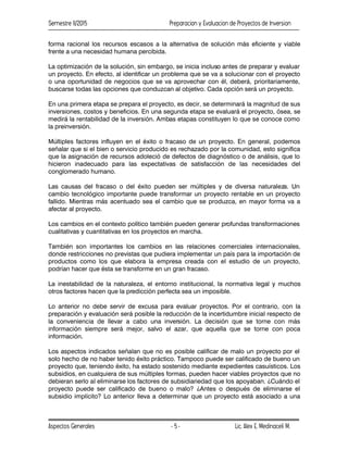 Semestre II/2015 Preparacion y Evaluacion de Proyectos de Inversion
Aspectos Generales Lic. Alex E. Medinaceli M.
- 5 -
forma racional los recursos escasos a la alternativa de solución más eficiente y viable
frente a una necesidad humana percibida.
La optimización de la solución, sin embargo, se inicia incluso antes de preparar y evaluar
un proyecto. En efecto, al identificar un problema que se va a solucionar con el proyecto
o una oportunidad de negocios que se va aprovechar con él, deberá, prioritariamente,
buscarse todas las opciones que conduzcan al objetivo. Cada opción será un proyecto.
En una primera etapa se prepara el proyecto, es decir, se determinará la magnitud de sus
inversiones, costos y beneficios. En una segunda etapa se evaluará el proyecto, ósea, se
medirá la rentabilidad de la inversión. Ambas etapas constituyen lo que se conoce como
la preinversión.
Múltiples factores influyen en el éxito o fracaso de un proyecto. En general, podemos
señalar que si el bien o servicio producido es rechazado por la comunidad, esto significa
que la asignación de recursos adoleció de defectos de diagnóstico o de análisis, que lo
hicieron inadecuado para las expectativas de satisfacción de las necesidades del
conglomerado humano.
Las causas del fracaso o del éxito pueden ser múltiples y de diversa naturaleza. Un
cambio tecnológico importante puede transformar un proyecto rentable en un proyecto
fallido. Mientras más acentuado sea el cambio que se produzca, en mayor forma va a
afectar al proyecto.
Los cambios en el contexto político también pueden generar profundas transformaciones
cualitativas y cuantitativas en los proyectos en marcha.
También son importantes los cambios en las relaciones comerciales internacionales,
donde restricciones no previstas que pudiera implementar un país para la importación de
productos como los que elabora la empresa creada con el estudio de un proyecto,
podrían hacer que ésta se transforme en un gran fracaso.
La inestabilidad de la naturaleza, el entorno institucional, la normativa legal y muchos
otros factores hacen que la predicción perfecta sea un imposible.
Lo anterior no debe servir de excusa para evaluar proyectos. Por el contrario, con la
preparación y evaluación será posible la reducción de la incertidumbre inicial respecto de
la conveniencia de llevar a cabo una inversión. La decisión que se torne con más
información siempre será mejor, salvo el azar, que aquella que se torne con poca
información.
Los aspectos indicados señalan que no es posible calificar de malo un proyecto por el
solo hecho de no haber tenido éxito práctico. Tampoco puede ser calificado de bueno un
proyecto que, teniendo éxito, ha estado sostenido mediante expedientes casuísticos. Los
subsidios, en cualquiera de sus múltiples formas, pueden hacer viables proyectos que no
debieran serlo al eliminarse los factores de subsidiariedad que los apoyaban. ¿Cuándo el
proyecto puede ser calificado de bueno o malo? ¿Antes o después de eliminarse el
subsidio implícito? Lo anterior lleva a determinar que un proyecto está asociado a una
 