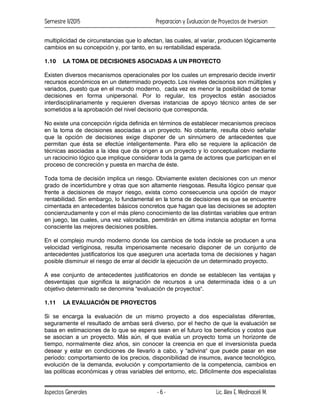 Semestre II/2015 Preparacion y Evaluacion de Proyectos de Inversion
Aspectos Generales Lic. Alex E. Medinaceli M.
- 6 -
multiplicidad de circunstancias que lo afectan, las cuales, al variar, producen lógicamente
cambios en su concepción y, por tanto, en su rentabilidad esperada.
1.10 LA TOMA DE DECISIONES ASOCIADAS A UN PROYECTO
Existen diversos mecanismos operacionales por los cuales un empresario decide invertir
recursos económicos en un determinado proyecto. Los niveles decisorios son múltiples y
variados, puesto que en el mundo moderno, cada vez es menor la posibilidad de tomar
decisiones en forma unipersonal. Por lo regular, los proyectos están asociados
interdisciplinariamente y requieren diversas instancias de apoyo técnico antes de ser
sometidos a la aprobación del nivel decisorio que corresponda.
No existe una concepción rígida definida en términos de establecer mecanismos precisos
en la toma de decisiones asociadas a un proyecto. No obstante, resulta obvio señalar
que la opción de decisiones exige disponer de un sinnúmero de antecedentes que
permitan que ésta se efectúe inteligentemente. Para ello se requiere la aplicación de
técnicas asociadas a la idea que da origen a un proyecto y lo conceptualicen mediante
un raciocinio lógico que implique considerar toda la gama de actores que participan en el
proceso de concreción y puesta en marcha de éste.
Toda toma de decisión implica un riesgo. Obviamente existen decisiones con un menor
grado de incertidumbre y otras que son altamente riesgosas. Resulta lógico pensar que
frente a decisiones de mayor riesgo, exista como consecuencia una opción de mayor
rentabilidad. Sin embargo, lo fundamental en la toma de decisiones es que se encuentre
cimentada en antecedentes básicos concretos que hagan que las decisiones se adopten
concienzudamente y con el más pleno conocimiento de las distintas variables que entran
en juego, las cuales, una vez valoradas, permitirán en última instancia adoptar en forma
consciente las mejores decisiones posibles.
En el complejo mundo moderno donde los cambios de toda índole se producen a una
velocidad vertiginosa, resulta imperiosamente necesario disponer de un conjunto de
antecedentes justificatorios los que aseguren una acertada toma de decisiones y hagan
posible disminuir el riesgo de errar al decidir la ejecución de un determinado proyecto.
A ese conjunto de antecedentes justificatorios en donde se establecen las ventajas y
desventajas que significa la asignación de recursos a una determinada idea o a un
objetivo determinado se denomina "evaluación de proyectos".
1.11 LA EVALUACIÓN DE PROYECTOS
Si se encarga la evaluación de un mismo proyecto a dos especialistas diferentes,
seguramente el resultado de ambas será diverso, por el hecho de que la evaluación se
basa en estimaciones de lo que se espera sean en el futuro los beneficios y costos que
se asocian a un proyecto. Más aún, el que evalúa un proyecto toma un horizonte de
tiempo, normalmente diez años, sin conocer la creencia en que el inversionista pueda
desear y estar en condiciones de llevarlo a cabo, y "adivina" que puede pasar en ese
período: comportamiento de los precios, disponibilidad de insumos, avance tecnológico,
evolución de la demanda, evolución y comportamiento de la competencia, cambios en
las políticas económicas y otras variables del entorno, etc. Difícilmente dos especialistas
 