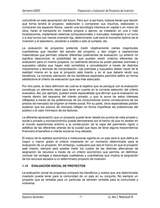 Semestre II/2015 Preparacion y Evaluacion de Proyectos de Inversion
Aspectos Generales Lic. Alex E. Medinaceli M.
- 7 -
coincidirán en esta apreciación del futuro. Pero aun si así fuera, todavía tienen que decidir
qué forma tendrá el proyecto: elaborarán o compraran sus insumos, elaborarán o
compraran los espacios físicos, usarán una tecnología intensiva en capital o en mano de
obra, harán el transporte en medios propios o ajenos, se instalarán en una o más
localizaciones, implantarán sistemas computacionales o manuales, trabajarán a un turno
o a dos turnos con menos inversión fija, determinarán cuál será el momento óptimo de la
inversión y el abandono, venderán a crédito o sólo al contado, etc.
La evaluación de proyectos pretende medir objetivamente ciertas magnitudes
cuantitativas que resultan del estudio del proyecto, y dan origen a operaciones
matemáticas que permiten obtener diferentes coeficientes de evaluación. Lo anterior no
significa desconocer la posibilidad de que puedan existir criterios diferentes de
evaluación para un mismo proyecto. Lo realmente decisivo es poder plantear premisas y
supuestos válidos que hayan sido sometidos a convalidación a través de distintos
mecanismos y técnicas de comprobación. Las premisas y supuestos deben nacer de la
realidad misma en la que el proyecto está inserto y en el que deberá rendir sus
beneficios. La correcta valoración de los beneficios esperados permitirá definir en forma
satisfactoria el criterio de evaluación que sea más adecuado.
Por otra parte, la clara definición de cuál es el objetivo que se persigue con la evaluación
constituye un elemento clave para tener en cuenta en la correcta selección del criterio
evaluativo. Así, por ejemplo, pueden existir especialistas que afirman que la evaluación se
inserta dentro del esquema del interés privado, y que la suma de estos intereses
reflejados a través de las preferencias de los consumidores (como consecuencia de los
precios de mercado) da originen al interés social. Por su parte, otros especialistas podrán
sostener que los precios de mercado reflejan en forma imperfecta las preferencias del
público o el valor intrínseco de los factores.
La diferente apreciación que un proyecto puede tener desde los puntos de vista privado y
social o privado y socioeconómico puede demostrarse por el hecho de que no existen en
el mundo experiencias entorno a la construcción de la capa del pavimento rígido o
asfáltica de las diferentes arterias de la ciudad que lejos de tener alguna trascendencia
financiera el beneficio e interés social es muy elevado.
El marco de la realidad económica e institucional vigente en un país será lo que defina en
mayor o menor grado el criterio imperante en un momento determinado para la
evaluación de un proyecto. Sin embargo, cualquiera que sea el marco en que el proyecto
esté inserto, siempre será posible medir los costos de las distintas alternativas de
asignación de recursos a través de un criterio económico que permita, en definitiva,
conocer las ventajas y desventajas cualitativas y cuantitativas que implica la asignación
de los recursos escasos a un determinado proyecto de inversión.
1.12 EVALUACIÓN SOCIAL DE PROYECTOS
La evaluación social de proyectos compara los beneficios y costos que una determinada
inversión pueda tener para la comunidad de un país en su conjunto. No siempre un
proyecto que es rentable para un particular es también rentable para la comunidad y
viceversa.
 