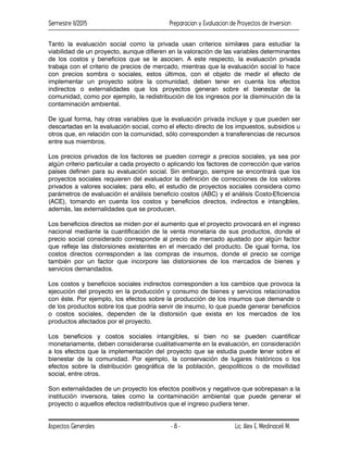 Semestre II/2015 Preparacion y Evaluacion de Proyectos de Inversion
Aspectos Generales Lic. Alex E. Medinaceli M.
- 8 -
Tanto la evaluación social como la privada usan criterios similares para estudiar la
viabilidad de un proyecto, aunque difieren en la valoración de las variables determinantes
de los costos y beneficios que se le asocien. A este respecto, la evaluación privada
trabaja con el criterio de precios de mercado, mientras que la evaluación social lo hace
con precios sombra o sociales, estos últimos, con el objeto de medir el efecto de
implementar un proyecto sobre la comunidad, deben tener en cuenta los efectos
indirectos o externalidades que los proyectos generan sobre el bienestar de la
comunidad, como por ejemplo, la redistribución de los ingresos por la disminución de la
contaminación ambiental.
De igual forma, hay otras variables que la evaluación privada incluye y que pueden ser
descartadas en la evaluación social, como el efecto directo de los impuestos, subsidios u
otros que, en relación con la comunidad, sólo corresponden a transferencias de recursos
entre sus miembros.
Los precios privados de los factores se pueden corregir a precios sociales, ya sea por
algún criterio particular a cada proyecto o aplicando los factores de corrección que varios
países definen para su evaluación social. Sin embargo, siempre se encontrará que los
proyectos sociales requieren del evaluador la definición de correcciones de los valores
privados a valores sociales; para ello, el estudio de proyectos sociales considera como
parámetros de evaluación el análisis beneficio costos (ABC) y el análisis Costo-Eficiencia
(ACE), tomando en cuenta los costos y beneficios directos, indirectos e intangibles,
además, las externalidades que se producen.
Los beneficios directos se miden por el aumento que el proyecto provocará en el ingreso
nacional mediante la cuantificación de la venta monetaria de sus productos, donde el
precio social considerado corresponde al precio de mercado ajustado por algún factor
que refleje las distorsiones existentes en el mercado del producto. De igual forma, los
costos directos corresponden a las compras de insumos, donde el precio se corrige
también por un factor que incorpore las distorsiones de los mercados de bienes y
servicios demandados.
Los costos y beneficios sociales indirectos corresponden a los cambios que provoca la
ejecución del proyecto en la producción y consumo de bienes y servicios relacionados
con éste. Por ejemplo, los efectos sobre la producción de los insumos que demande o
de los productos sobre los que podría servir de insumo, lo que puede generar beneficios
o costos sociales, dependen de la distorsión que exista en los mercados de los
productos afectados por el proyecto.
Los beneficios y costos sociales intangibles, si bien no se pueden cuantificar
monetariamente, deben considerarse cualitativamente en la evaluación, en consideración
a los efectos que la implementación del proyecto que se estudia puede tener sobre el
bienestar de la comunidad. Por ejemplo, la conservación de lugares históricos o los
efectos sobre la distribución geográfica de la población, geopolíticos o de movilidad
social, entre otros.
Son externalidades de un proyecto los efectos positivos y negativos que sobrepasan a la
institución inversora, tales como la contaminación ambiental que puede generar el
proyecto o aquellos efectos redistributivos que el ingreso pudiera tener.
 