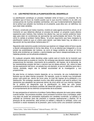 Semestre II/2015 Preparacion y Evaluacion de Proyectos de Inversion
Aspectos Generales Lic. Alex E. Medinaceli M.
- 9 -
1.13 LOS PROYECTOS EN LA PLANIFICACIÓN DEL DESARROLLO
La planificación constituye un proceso mediador entre el futuro y el presente. Se ha
señalado que el futuro es incierto puesto que lo que ocurrirá mañana no es sólo una
consecuencia de muchas variables cambiantes, sino que fundamentalmente dependerá
de la actitud que adopten los hombres en el presente, pues ellos son, en definitiva, los
que crean esas variables.
El futuro, construido por todos nosotros, incidirá en cada agente económico ahora, en el
momento en que debemos efectuar el proceso de evaluar un proyecto cuyos efectos
esperamos para mañana. Ese mañana nos afecta hoy, que es cuando podemos hacer
algo para estar en condiciones de aprovechar las oportunidades del futuro. Por tanto,
como lo señala el profesor Carlos Matus, “el primer argumento que hace necesaria la
planificación reside en que un criterio para decidir: qué debo hacer hoy, se refiere a sí
esa acción de hoy será eficaz mañana para mí”.1
Siguiendo este raciocinio puede concluirse que explorar en indagar sobre el futuro ayuda
a decidir anticipadamente en forma más eficaz. Si no se efectúa esa indagación y no se
prevén las posibilidades del mañana, se corre el riesgo evidente de actuar en forma
tardía ante problemas ya creados u oportunidades que fueron desaprovechadas por no
haberlas previsto con la suficiente antelación.
En cualquier proyecto debe decidirse antes cuánto será el monto de la inversión que
debe hacerse para su puesta en marcha. Sin embargo esa decisión estará sustentada en
proyecciones de mercado, crecimiento de la población, del ingreso, de la demanda, de
las características propias del bien o servicio que se desea producir, etc. sobre la base
de esa exploración del futuro, se adopta hoy una decisión, la que en definitiva será más o
menos acertada, según sea la calidad acuciosidad de la investigación y sus
proyecciones.
De esta forma, el mañana incierto depende, en su momento, de una multiplicidad de
factores que se debe intentar proyectar. Por ejemplo, quizá no resulte muy complicado
prever cuál podrá ser, dentro de cinco años, el nivel del ingreso de la población y su
distribución. Sin embargo resultará mucho más difícil anticipar cuál será la actitud y las
decisiones que adoptarán las personas dentro de cinco años con sus mismos ingresos.
De lo anterior se desprende que la planificación no debe tan sólo prever
cuantitativamente los resultados posibles del desarrollo global o sectorial, sino, además,
el comportamiento de los distintos componentes de la sociedad.
En esa perspectiva el raciocinio el profesor Carlos Matus adquiere de nuevo plena validez
cuando señala: "los procesos sociales, como procesos humanos ricos y complejos, están
muy lejos de poder ser precisados explicados con variables numéricas. La calidad y la
cantidad se combinan para dar precisión a nuestras explicaciones y diseños. En la
jerarquía de las precisiones, está primero la calidad y después la cantidad, como una
condición a veces necesaria de la precisión, pero nunca como una condición suficiente.
1
Matus Carlos, “Adios Señor Presidente” Editorial Pomaire, 1987, P24.
 