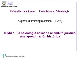 Universidad de Alicante       Licenciatura en Criminología


                   Asignatura: Psicología criminal (10274)


TEMA 1. La psicología aplicada al ámbito jurídico:
          una aproximación histórica




                                                                    1
 PSICOLOGÍA CRIMINAL- 2007/2008
 