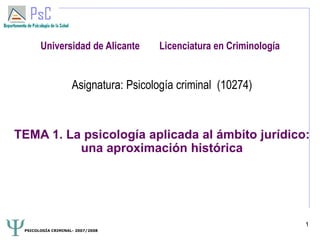 PSICOLOGÍA CRIMINAL- 2007/2008
1
Universidad de Alicante Licenciatura en Criminología
Asignatura: Psicología criminal (10274)
TEMA 1. La psicología aplicada al ámbito jurídico:
una aproximación histórica
 