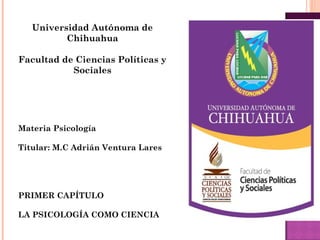 Universidad Autónoma de
Chihuahua
Facultad de Ciencias Políticas y
Sociales
Materia Psicología
Titular: M.C Adrián Ventura Lares
PRIMER CAPÍTULO
LA PSICOLOGÍA COMO CIENCIA
 