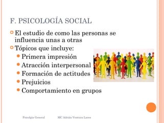 F. PSICOLOGÍA SOCIAL
 El estudio de como las personas se
influencia unas a otras
 Tópicos que incluye:
Primera impresión
Atracción interpersonal
Formación de actitudes
Prejuicios
Comportamiento en grupos
Psicolgía General
10
MC Adrián Ventura Lares
 