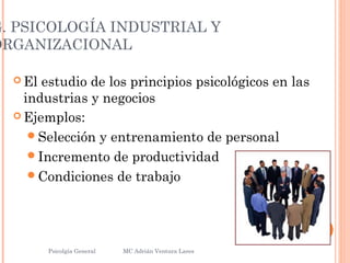G. PSICOLOGÍA INDUSTRIAL Y
ORGANIZACIONAL
 El estudio de los principios psicológicos en las
industrias y negocios
 Ejemplos:
Selección y entrenamiento de personal
Incremento de productividad
Condiciones de trabajo
Psicolgía General
11
MC Adrián Ventura Lares
 