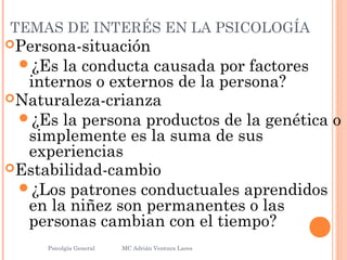 TEMAS DE INTERÉS EN LA PSICOLOGÍA
Persona-situación
¿Es la conducta causada por factores
internos o externos de la persona?
Naturaleza-crianza
¿Es la persona productos de la genética o
simplemente es la suma de sus
experiencias
Estabilidad-cambio
¿Los patrones conductuales aprendidos
en la niñez son permanentes o las
personas cambian con el tiempo?
Psicolgía General
12
MC Adrián Ventura Lares
 