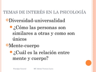 TEMAS DE INTERÉS EN LA PSICOLOGÍA
Diversidad-universalidad
¿Cómo las personas son
similares a otras y como son
únicos
Mente-cuerpo
¿Cuál es la relación entre
mente y cuerpo?
Psicolgía General
13
MC Adrián Ventura Lares
 